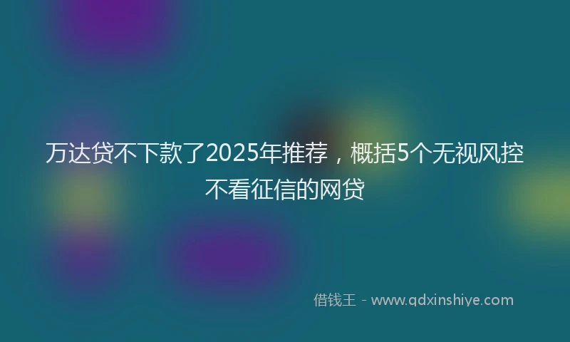 万达贷不下款了2025年推荐，概括5个无视风控不看征信的网贷