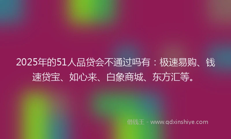 2025年的51人品贷会不通过吗有：极速易购、钱速贷宝、如心来、白象商城、东方汇等。