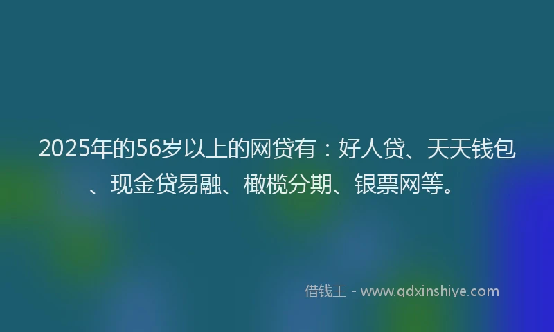 2025年的56岁以上的网贷有：好人贷、天天钱包、现金贷易融、橄榄分期、银票网等。