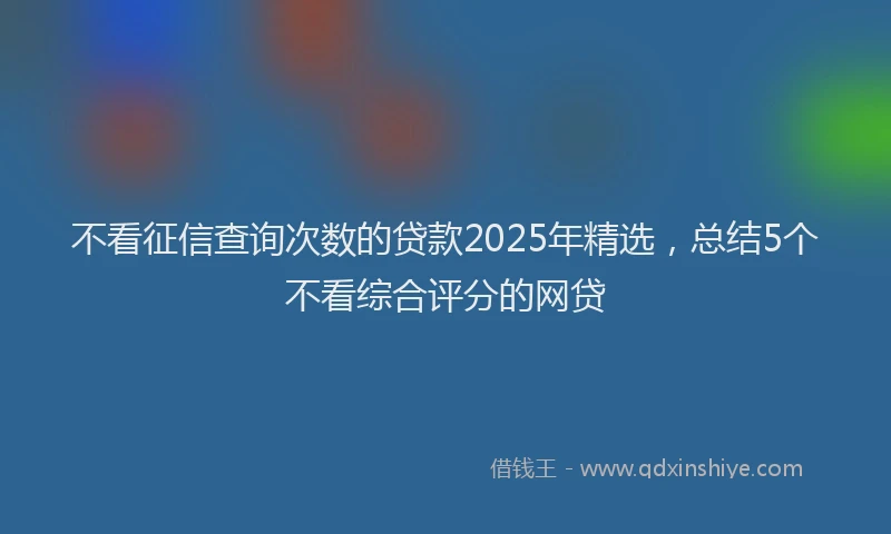 不看征信查询次数的贷款2025年精选，总结5个不看综合评分的网贷