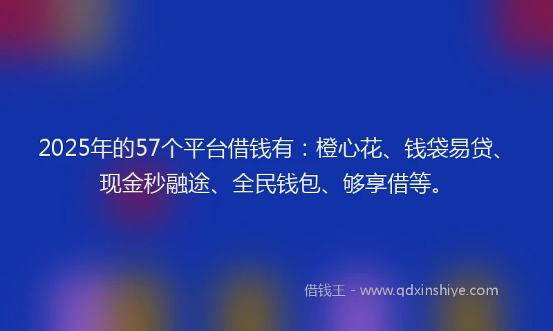 2025年的57个平台借钱有：橙心花、钱袋易贷、现金秒融途、全民钱包、够享借等。