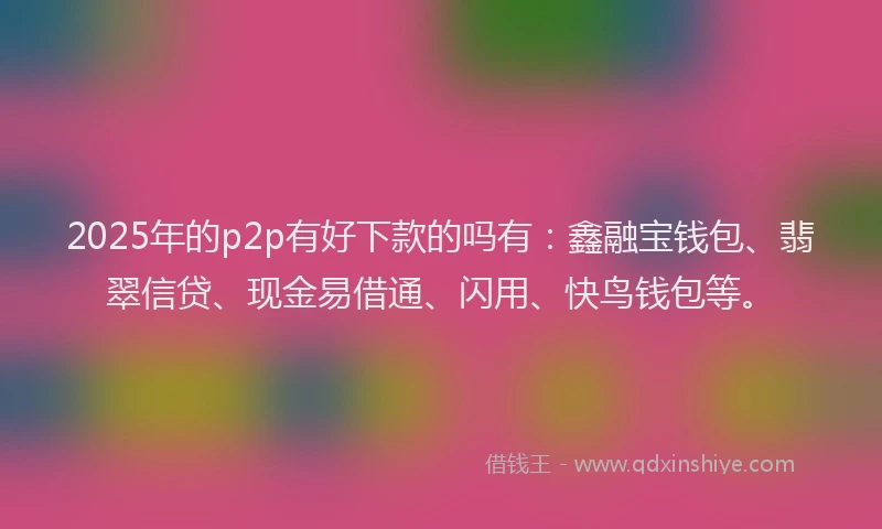 2025年的p2p有好下款的吗有：鑫融宝钱包、翡翠信贷、现金易借通、闪用、快鸟钱包等。