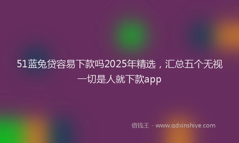 51蓝兔贷容易下款吗2025年精选，汇总五个无视一切是人就下款app