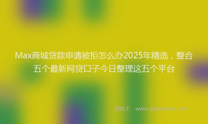 Max商城贷款申请被拒怎么办2025年精选，整合五个最新网贷口子今日整理这五个平台
