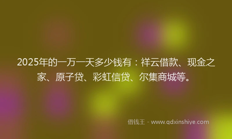 2025年的一万一天多少钱有：祥云借款、现金之家、原子贷、彩虹信贷、尔集商城等。