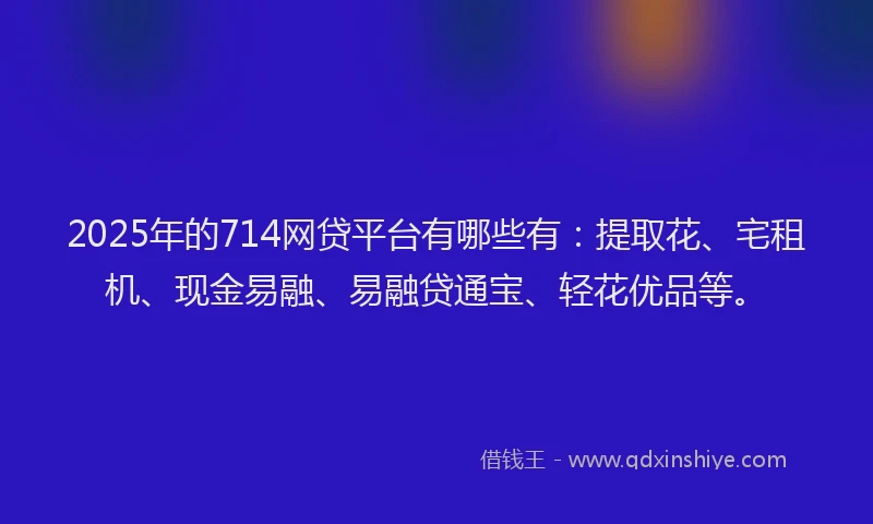 2025年的714网贷平台有哪些有：提取花、宅租机、现金易融、易融贷通宝、轻花优品等。