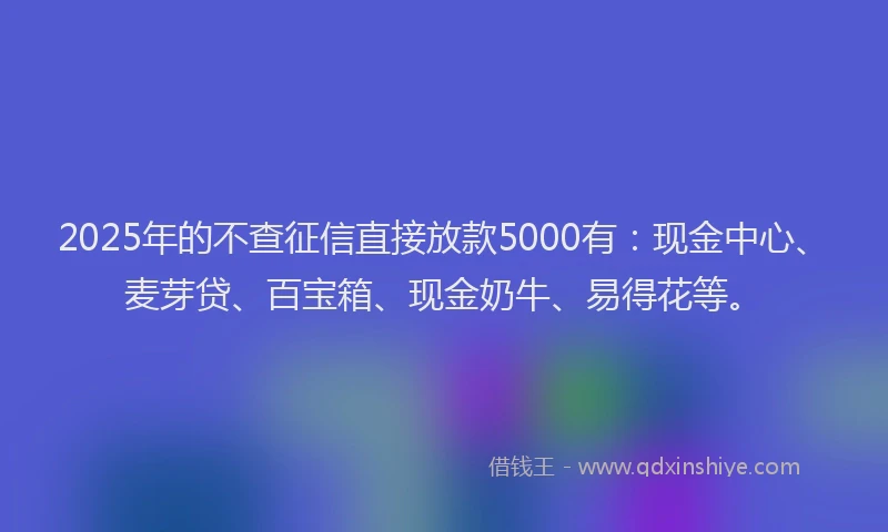 2025年的不查征信直接放款5000有：现金中心、麦芽贷、百宝箱、现金奶牛、易得花等。