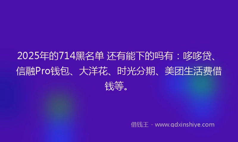 2025年的714黑名单 还有能下的吗有：哆哆贷、信融Pro钱包、大洋花、时光分期、美团生活费借钱等。