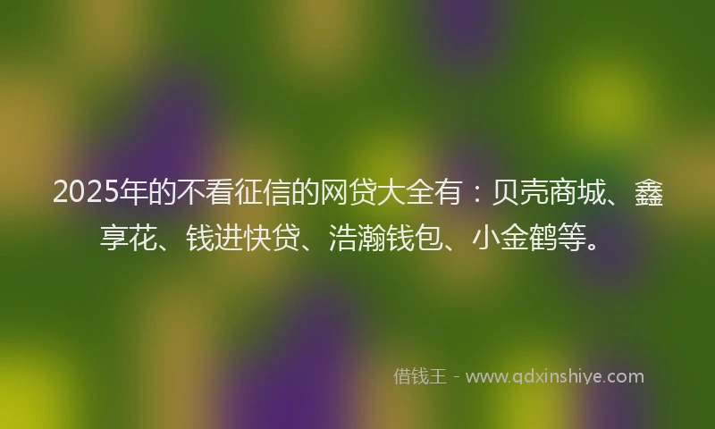 2025年的不看征信的网贷大全有：贝壳商城、鑫享花、钱进快贷、浩瀚钱包、小金鹤等。