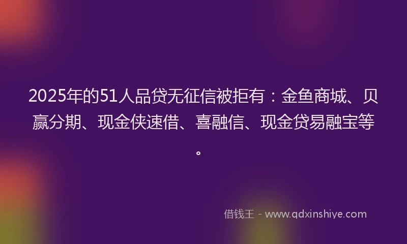 2025年的51人品贷无征信被拒有：金鱼商城、贝赢分期、现金侠速借、喜融信、现金贷易融宝等。