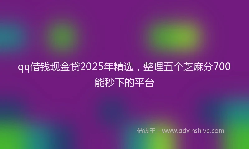 qq借钱现金贷2025年精选，整理五个芝麻分700能秒下的平台