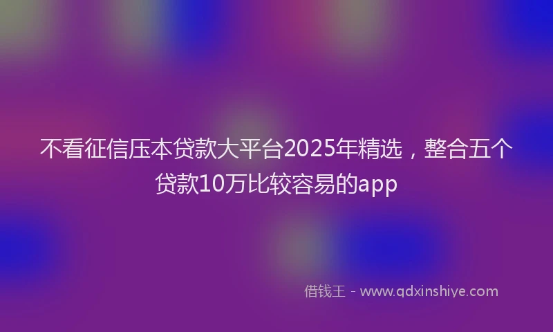 不看征信压本贷款大平台2025年精选，整合五个贷款10万比较容易的app