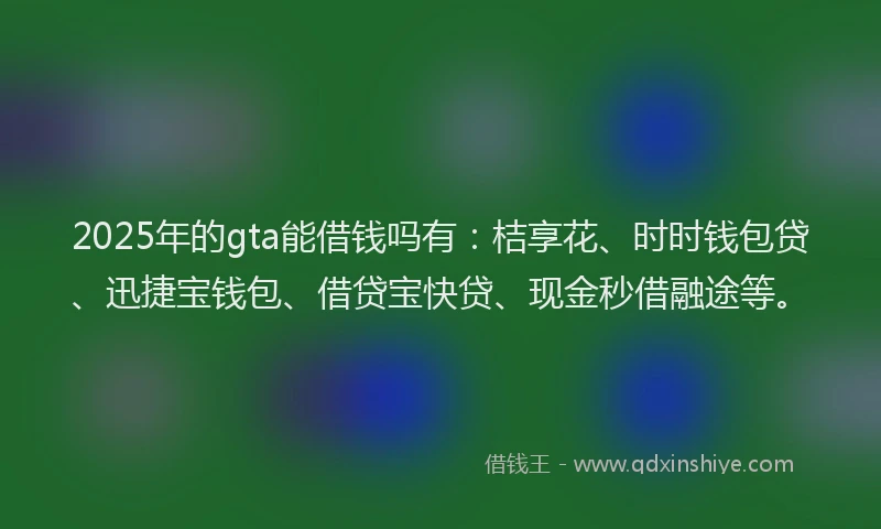 2025年的gta能借钱吗有：桔享花、时时钱包贷、迅捷宝钱包、借贷宝快贷、现金秒借融途等。