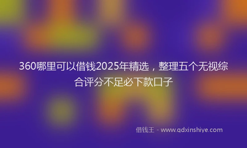 360哪里可以借钱2025年精选，整理五个无视综合评分不足必下款口子
