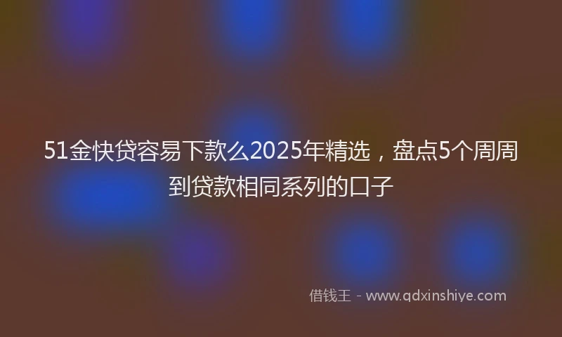51金快贷容易下款么2025年精选，盘点5个周周到贷款相同系列的口子