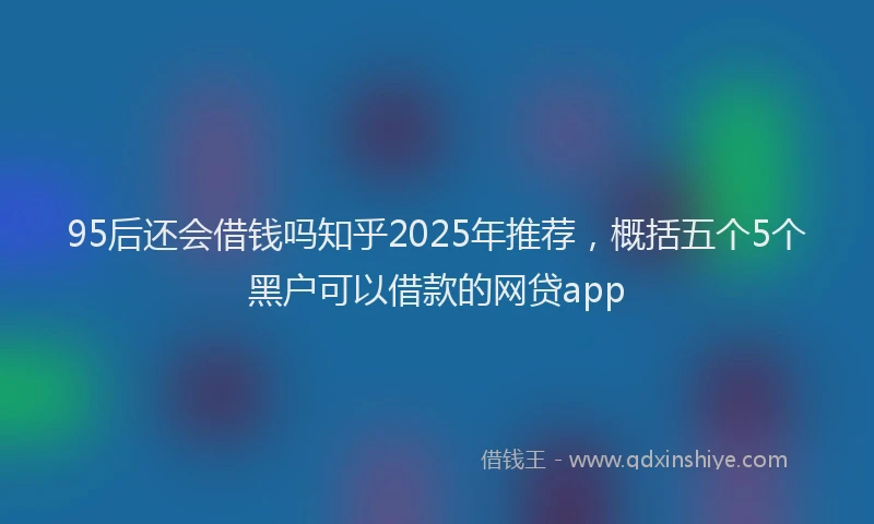 95后还会借钱吗知乎2025年推荐，概括五个5个黑户可以借款的网贷app
