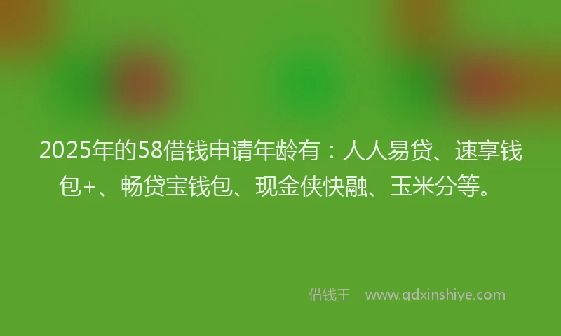 2025年的58借钱申请年龄有：人人易贷、速享钱包+、畅贷宝钱包、现金侠快融、玉米分等。