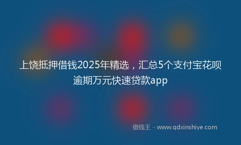 上饶抵押借钱2025年精选，汇总5个支付宝花呗逾期万元快速贷款app