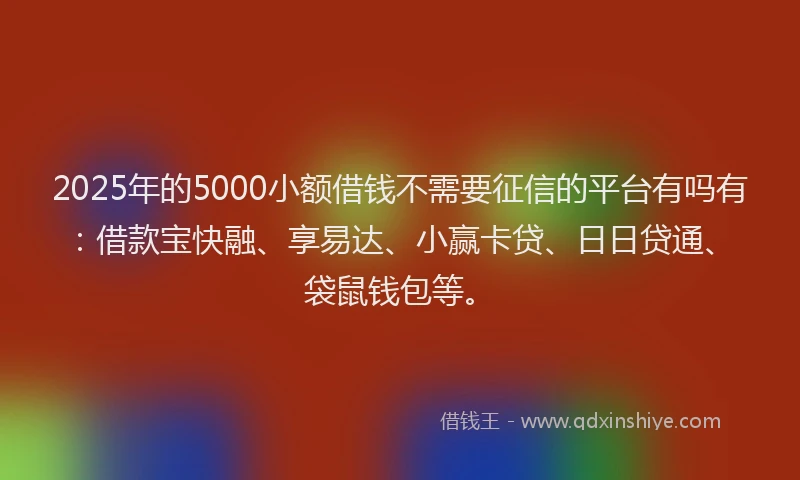 2025年的5000小额借钱不需要征信的平台有吗有：借款宝快融、享易达、小赢卡贷、日日贷通、袋鼠钱包等。
