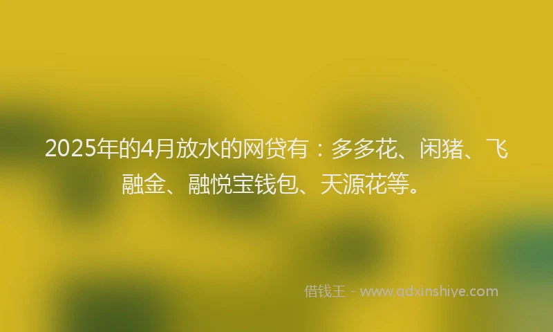 2025年的4月放水的网贷有：多多花、闲猪、飞融金、融悦宝钱包、天源花等。