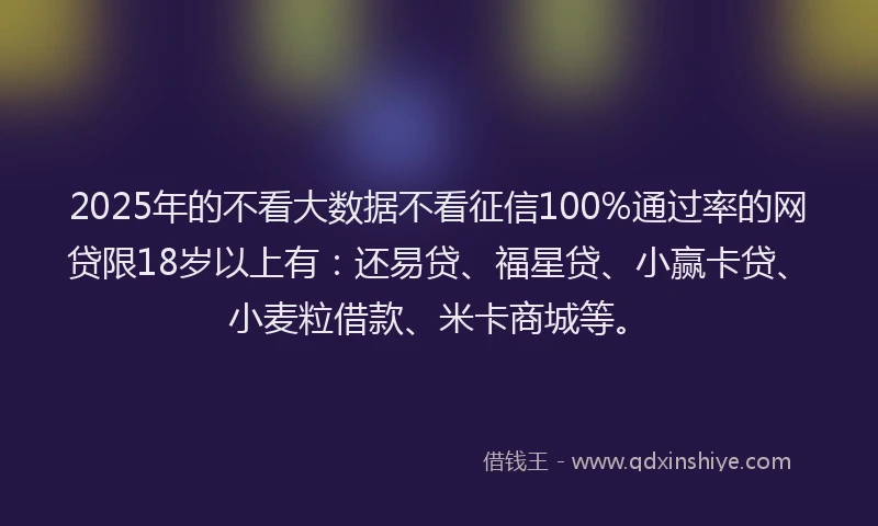 2025年的不看大数据不看征信100%通过率的网贷限18岁以上有：还易贷、福星贷、小赢卡贷、小麦粒借款、米卡商城等。