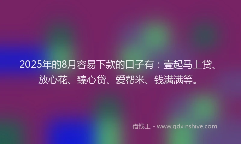 2025年的8月容易下款的口子有：壹起马上贷、放心花、臻心贷、爱帮米、钱满满等。