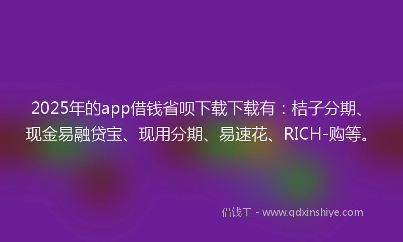 2025年的app借钱省呗下载下载有：桔子分期、现金易融贷宝、现用分期、易速花、RICH-购等。