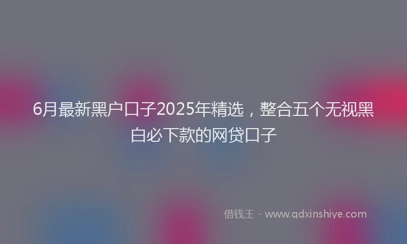 6月最新黑户口子2025年精选，整合五个无视黑白必下款的网贷口子