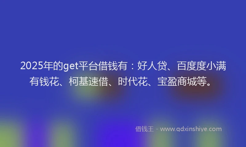 2025年的get平台借钱有：好人贷、百度度小满有钱花、柯基速借、时代花、宝盈商城等。