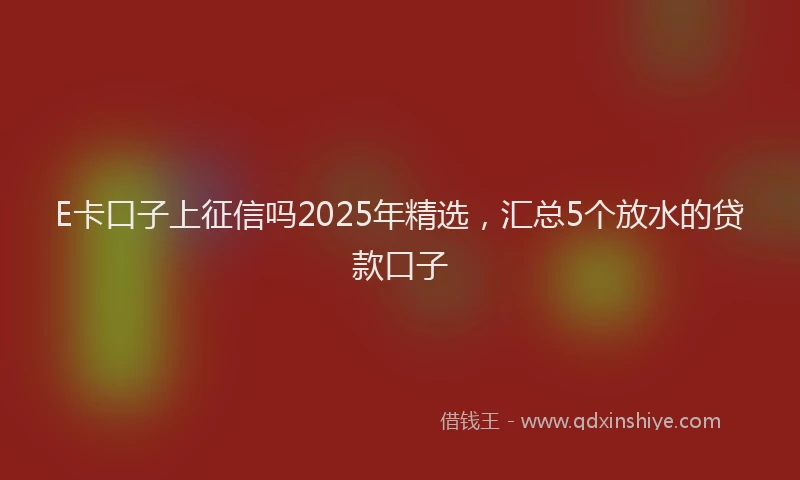 E卡口子上征信吗2025年精选，汇总5个放水的贷款口子