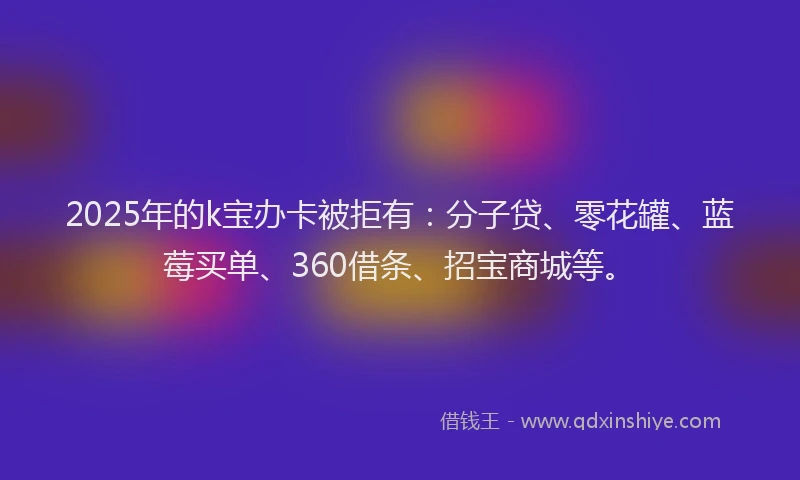 2025年的k宝办卡被拒有：分子贷、零花罐、蓝莓买单、360借条、招宝商城等。