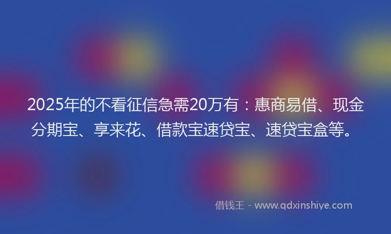 2025年的不看征信急需20万有：惠商易借、现金分期宝、享来花、借款宝速贷宝、速贷宝盒等。
