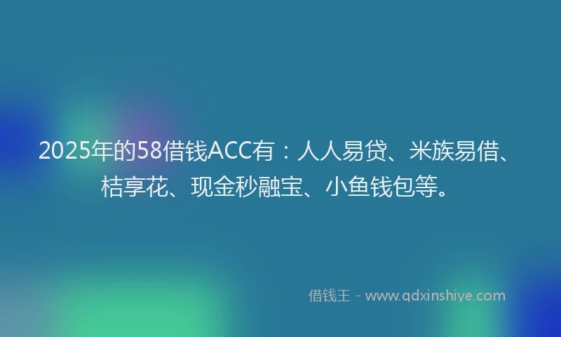 2025年的58借钱ACC有：人人易贷、米族易借、桔享花、现金秒融宝、小鱼钱包等。