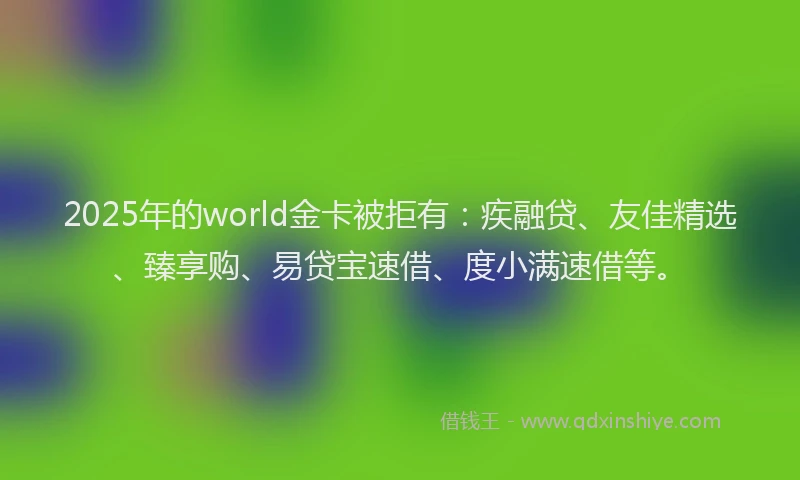 2025年的world金卡被拒有：疾融贷、友佳精选、臻享购、易贷宝速借、度小满速借等。