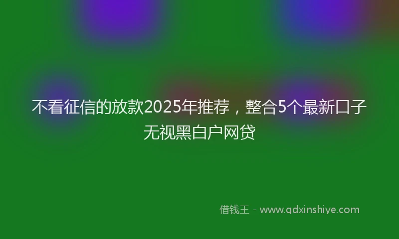 不看征信的放款2025年推荐，整合5个最新口子无视黑白户网贷