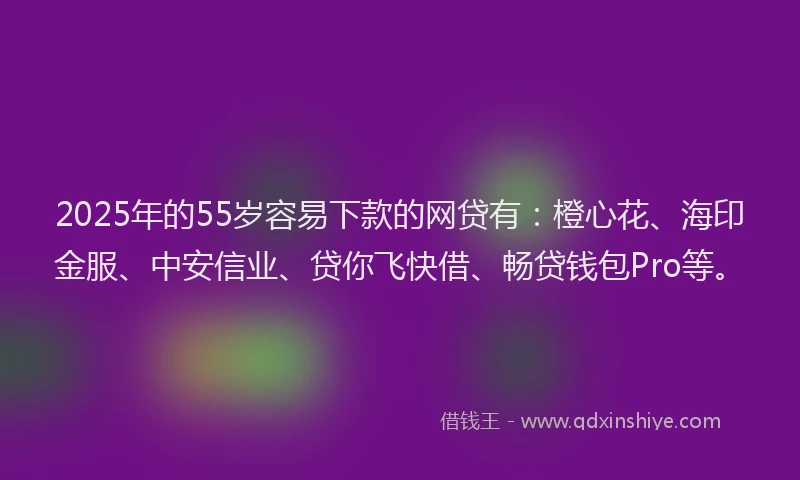 2025年的55岁容易下款的网贷有：橙心花、海印金服、中安信业、贷你飞快借、畅贷钱包Pro等。