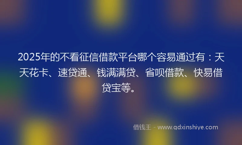 2025年的不看征信借款平台哪个容易通过有：天天花卡、速贷通、钱满满贷、省呗借款、快易借贷宝等。