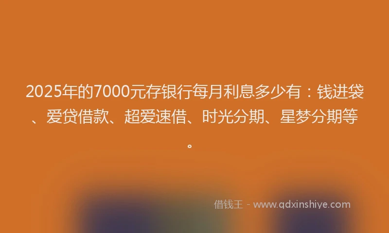 2025年的7000元存银行每月利息多少有：钱进袋、爱贷借款、超爱速借、时光分期、星梦分期等。