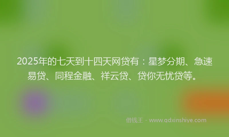 2025年的七天到十四天网贷有：星梦分期、急速易贷、同程金融、祥云贷、贷你无忧贷等。