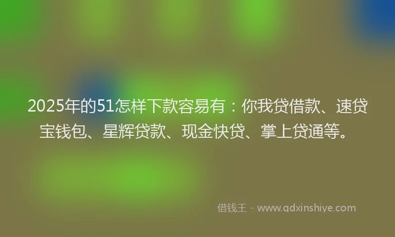 2025年的51怎样下款容易有：你我贷借款、速贷宝钱包、星辉贷款、现金快贷、掌上贷通等。