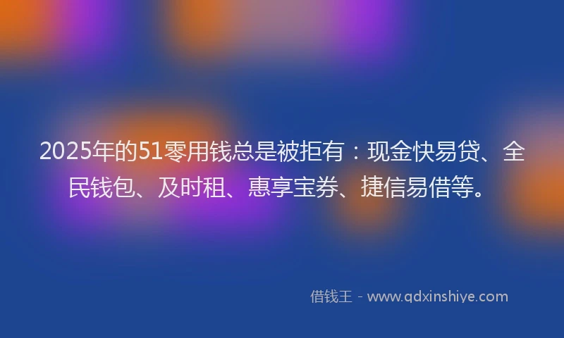 2025年的51零用钱总是被拒有：现金快易贷、全民钱包、及时租、惠享宝券、捷信易借等。