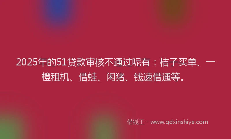 2025年的51贷款审核不通过呢有：桔子买单、一橙租机、借蛙、闲猪、钱速借通等。