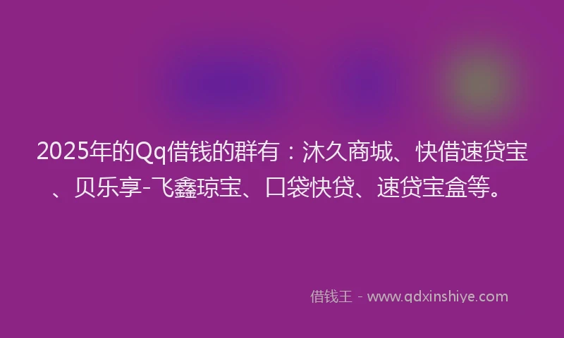 2025年的Qq借钱的群有：沐久商城、快借速贷宝、贝乐享-飞鑫琼宝、口袋快贷、速贷宝盒等。
