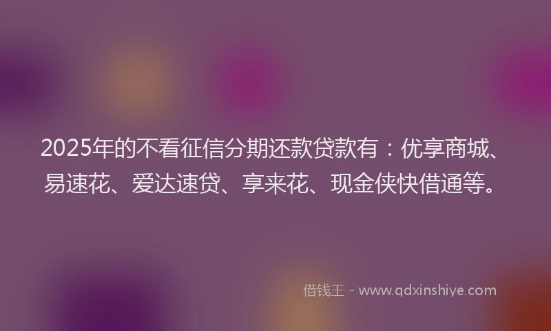 2025年的不看征信分期还款贷款有：优享商城、易速花、爱达速贷、享来花、现金侠快借通等。
