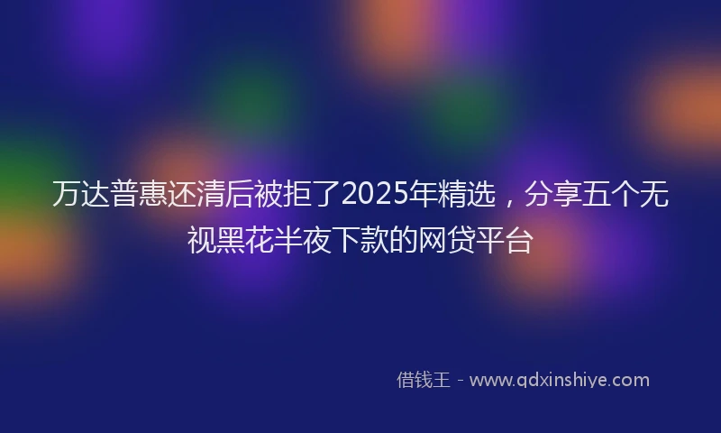 万达普惠还清后被拒了2025年精选，分享五个无视黑花半夜下款的网贷平台