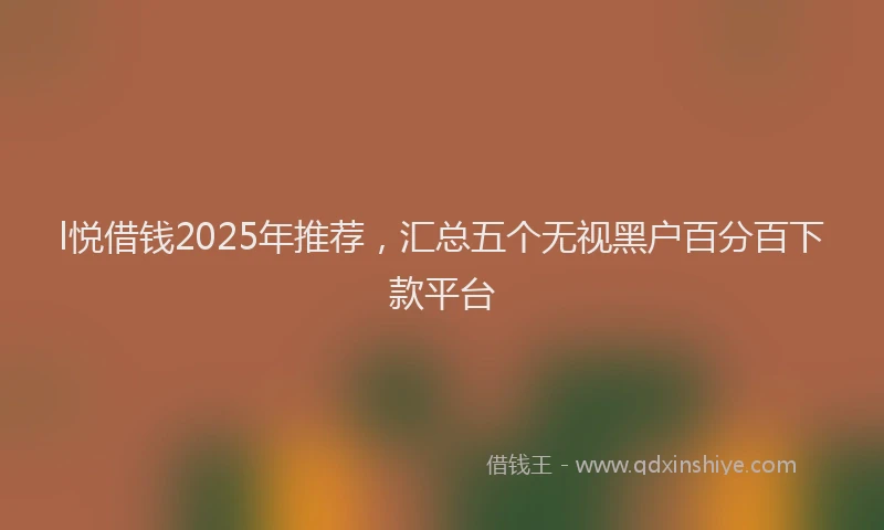 l悦借钱2025年推荐，汇总五个无视黑户百分百下款平台
