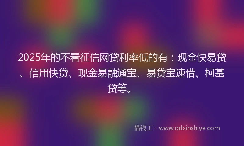 2025年的不看征信网贷利率低的有：现金快易贷、信用快贷、现金易融通宝、易贷宝速借、柯基贷等。
