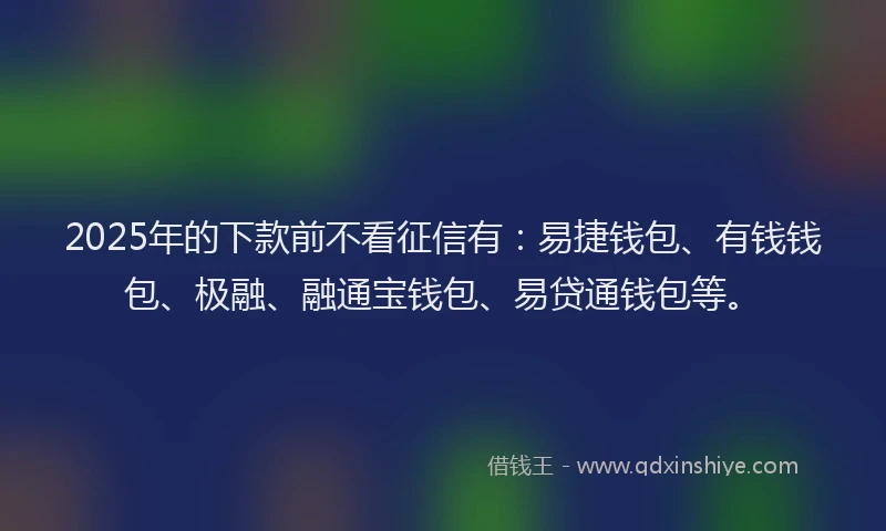 2025年的下款前不看征信有：易捷钱包、有钱钱包、极融、融通宝钱包、易贷通钱包等。