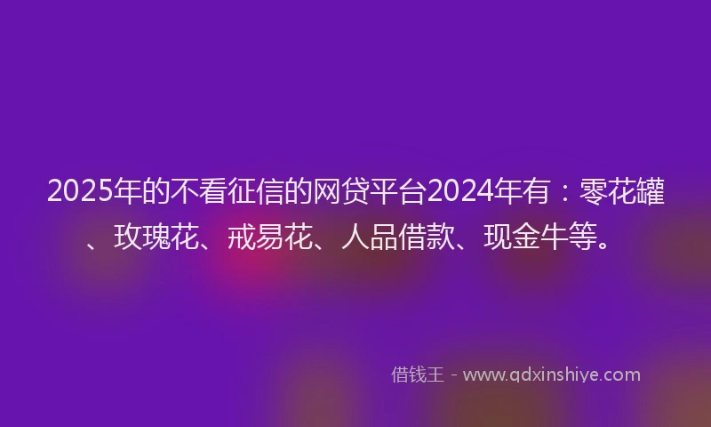 2025年的不看征信的网贷平台2024年有：零花罐、玫瑰花、戒易花、人品借款、现金牛等。