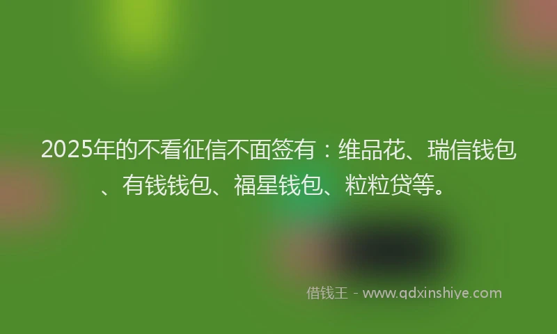 2025年的不看征信不面签有：维品花、瑞信钱包、有钱钱包、福星钱包、粒粒贷等。